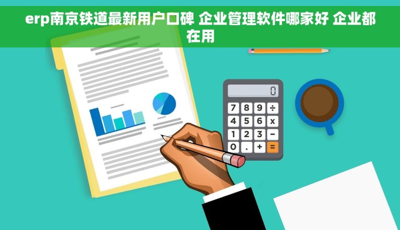 erp南京铁道最新用户口碑 企业管理软件哪家好 企业都在用