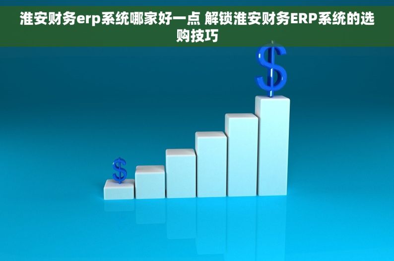 淮安财务erp系统哪家好一点 解锁淮安财务ERP系统的选购技巧