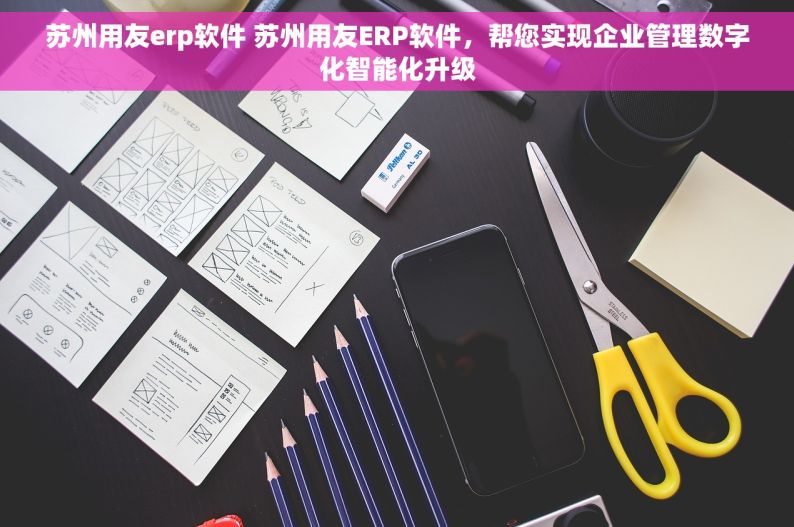 苏州用友erp软件 苏州用友ERP软件，帮您实现企业管理数字化智能化升级