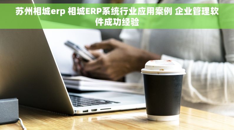苏州相城erp 相城ERP系统行业应用案例 企业管理软件成功经验