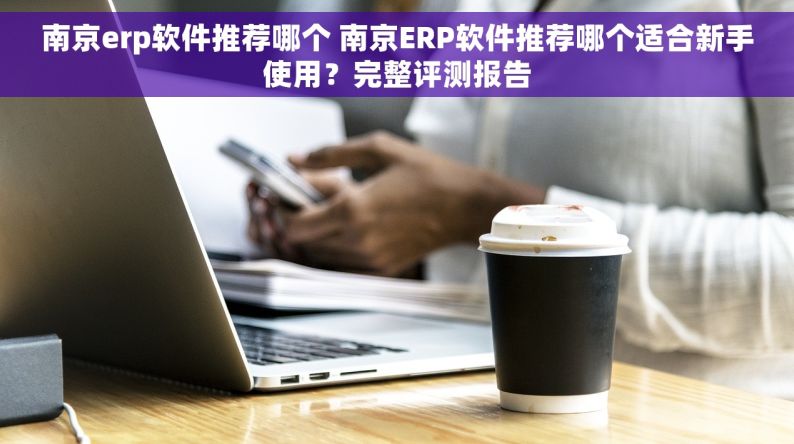 南京erp软件推荐哪个 南京ERP软件推荐哪个适合新手使用？完整评测报告