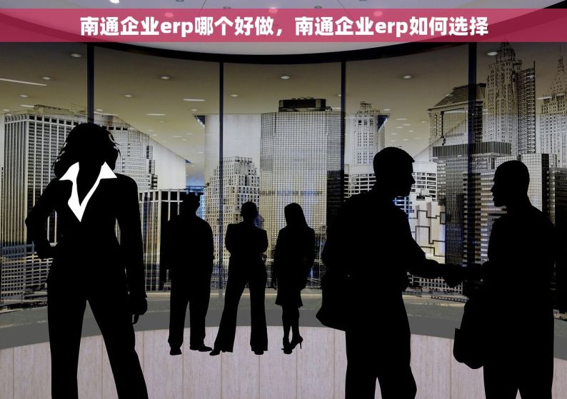 南通企业erp哪个好做，南通企业erp如何选择