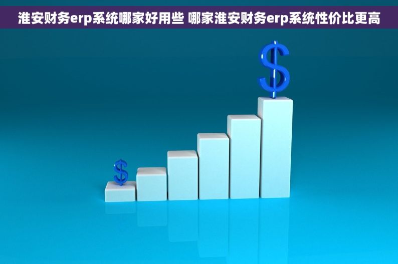 淮安财务erp系统哪家好用些 哪家淮安财务erp系统性价比更高