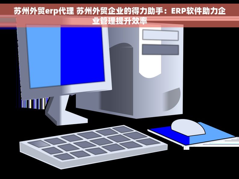 苏州外贸erp代理 苏州外贸企业的得力助手：ERP软件助力企业管理提升效率