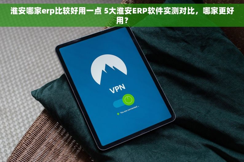 淮安哪家erp比较好用一点 5大淮安ERP软件实测对比，哪家更好用？
