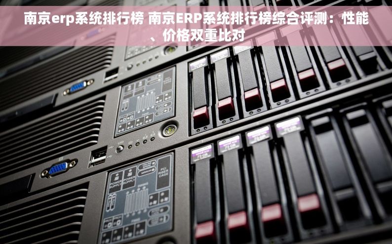 南京erp系统排行榜 南京ERP系统排行榜综合评测：性能、价格双重比对