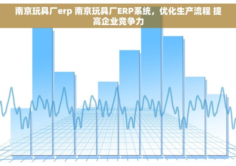 南京玩具厂erp 南京玩具厂ERP系统，优化生产流程 提高企业竞争力
