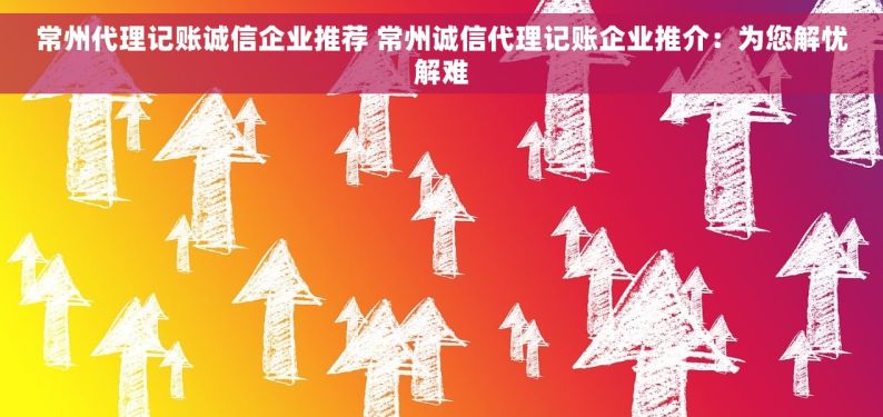 常州代理记账诚信企业推荐 常州诚信代理记账企业推介：为您解忧解难
