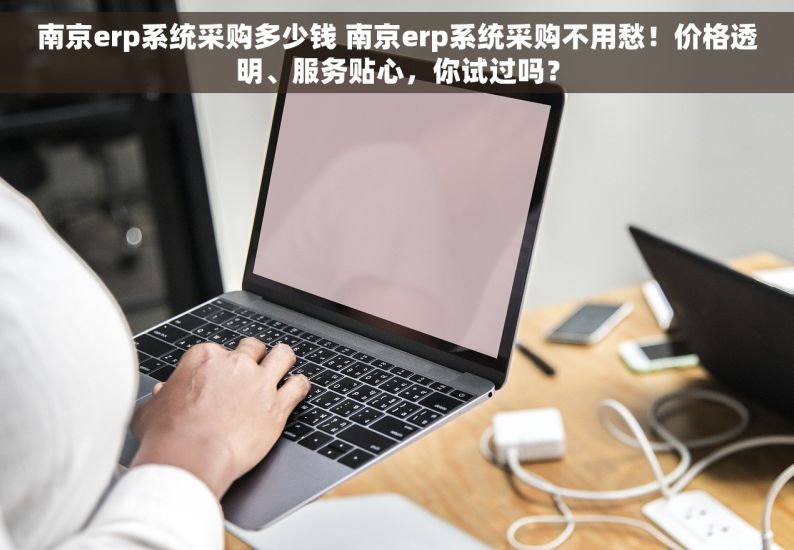 南京erp系统采购多少钱 南京erp系统采购不用愁！价格透明、服务贴心，你试过吗？
