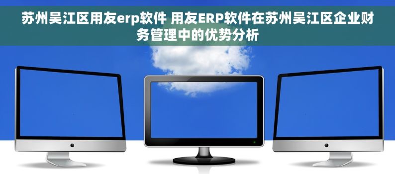 苏州吴江区用友erp软件 用友ERP软件在苏州吴江区企业财务管理中的优势分析