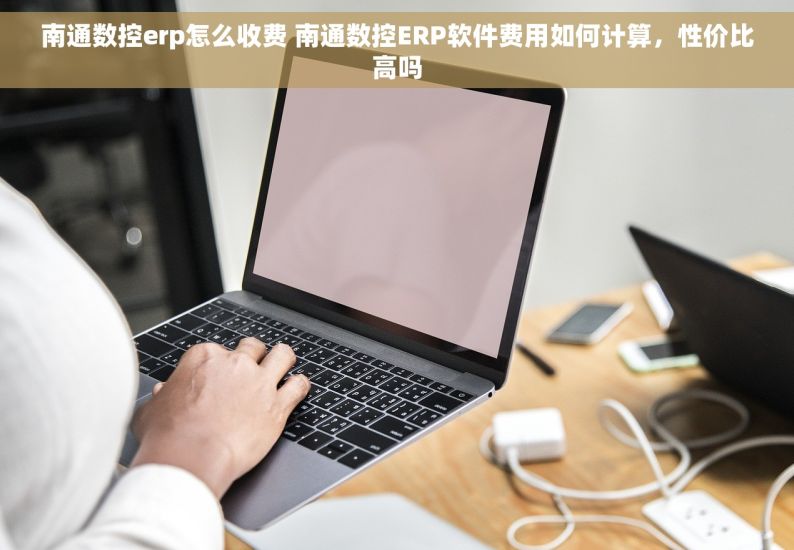 南通数控erp怎么收费 南通数控ERP软件费用如何计算，性价比高吗