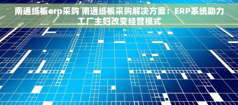 南通纸板erp采购 南通纸板采购解决方案：ERP系统助力工厂主妇改变经营模式