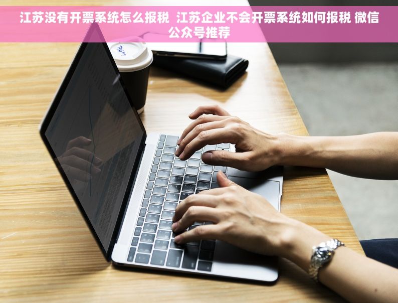 江苏没有开票系统怎么报税  江苏企业不会开票系统如何报税 微信公众号推荐