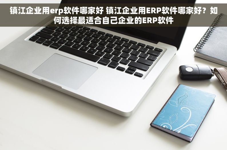 镇江企业用erp软件哪家好 镇江企业用ERP软件哪家好？如何选择最适合自己企业的ERP软件