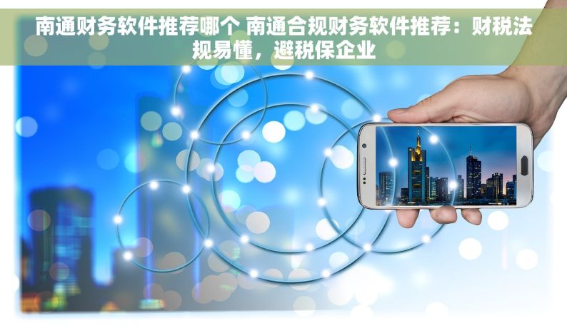 南通财务软件推荐哪个 南通合规财务软件推荐：财税法规易懂，避税保企业