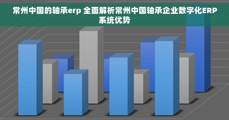常州中国的轴承erp 全面解析常州中国轴承企业数字化ERP系统优势