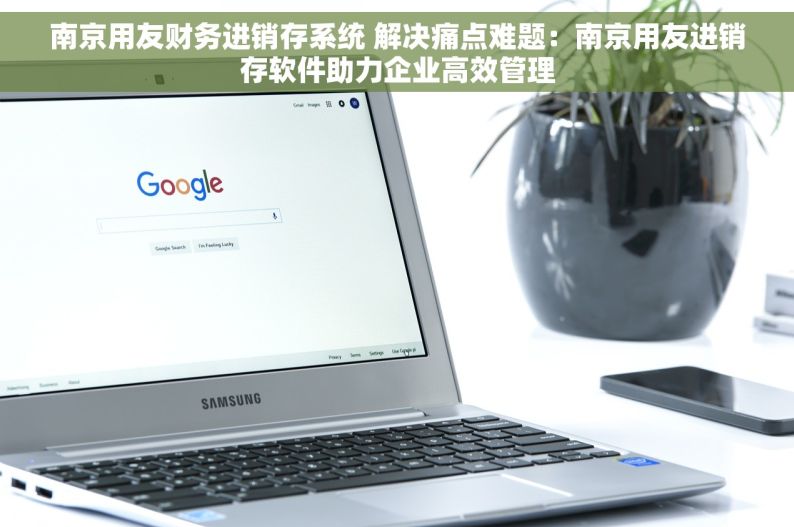 南京用友财务进销存系统 解决痛点难题：南京用友进销存软件助力企业高效管理
