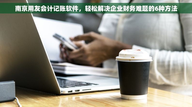 南京用友会计记账软件，轻松解决企业财务难题的6种方法