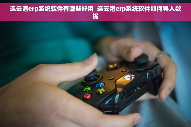 连云港erp系统软件有哪些好用  连云港erp系统软件如何导入数据