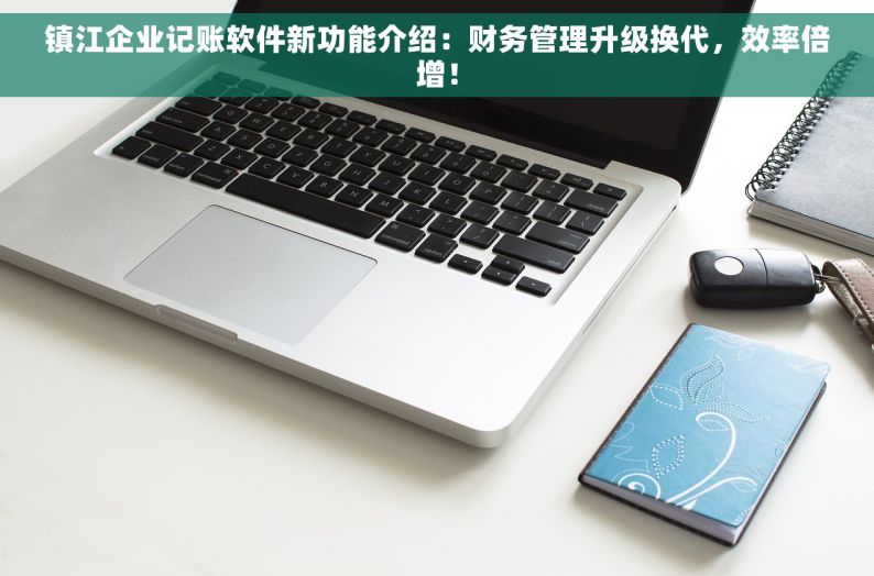 镇江企业记账软件新功能介绍：财务管理升级换代，效率倍增！