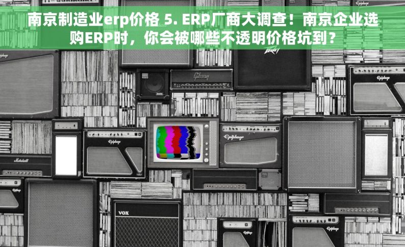 南京制造业erp价格 5. ERP厂商大调查！南京企业选购ERP时，你会被哪些不透明价格坑到？