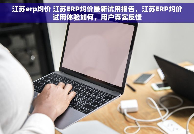 江苏erp均价 江苏ERP均价最新试用报告，江苏ERP均价试用体验如何，用户真实反馈