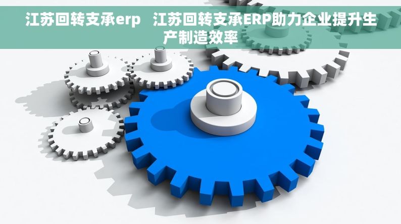 江苏回转支承erp   江苏回转支承ERP助力企业提升生产制造效率