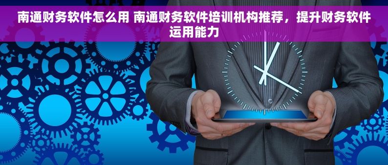 南通财务软件怎么用 南通财务软件培训机构推荐，提升财务软件运用能力