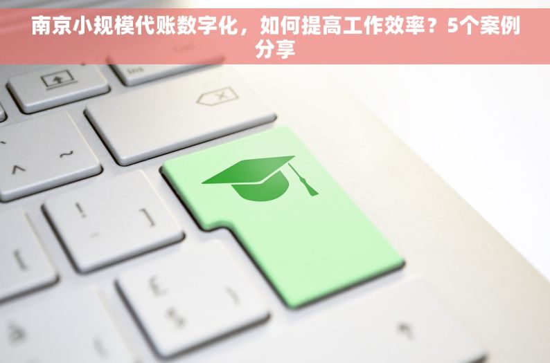 南京小规模代账数字化，如何提高工作效率？5个案例分享