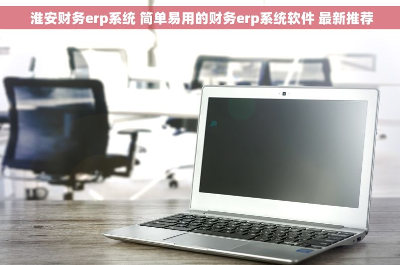  淮安财务erp系统 简单易用的财务erp系统软件 最新推荐