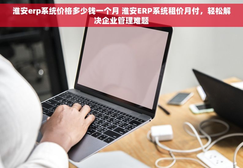 淮安erp系统价格多少钱一个月 淮安ERP系统租价月付，轻松解决企业管理难题