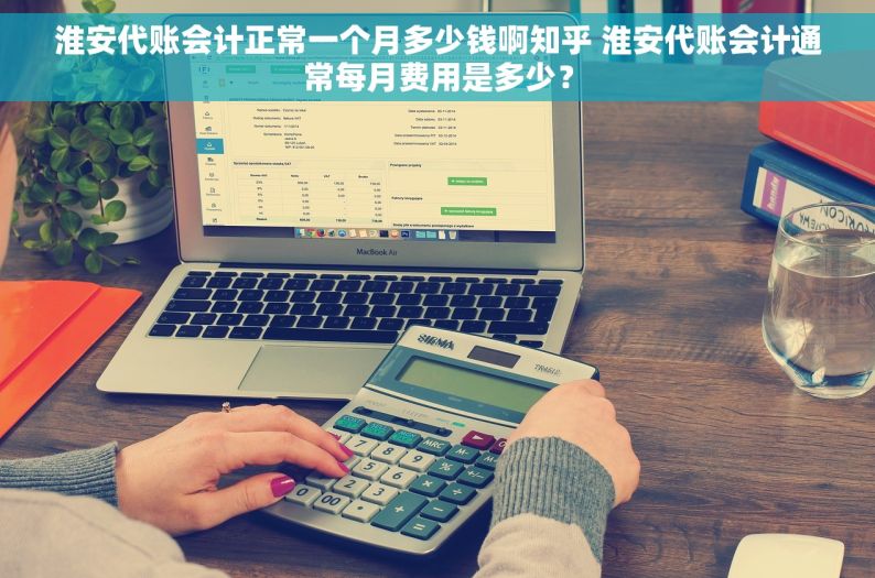 淮安代账会计正常一个月多少钱啊知乎 淮安代账会计通常每月费用是多少？