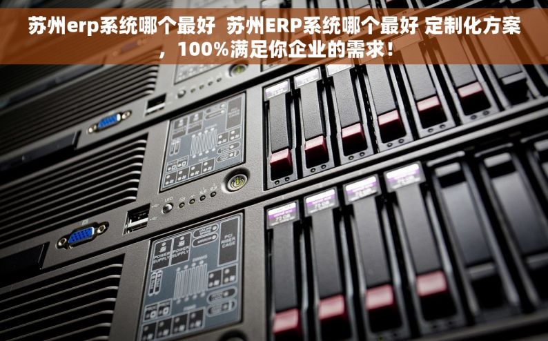苏州erp系统哪个最好  苏州ERP系统哪个最好 定制化方案，100%满足你企业的需求！
