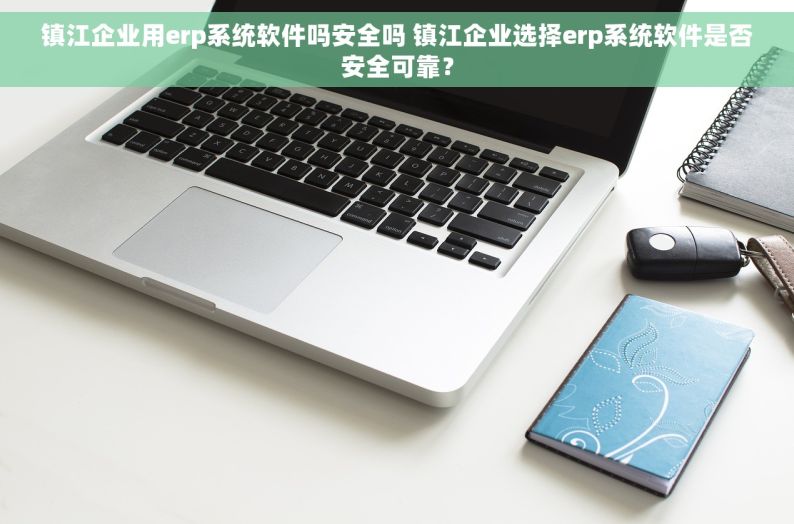 镇江企业用erp系统软件吗安全吗 镇江企业选择erp系统软件是否安全可靠？