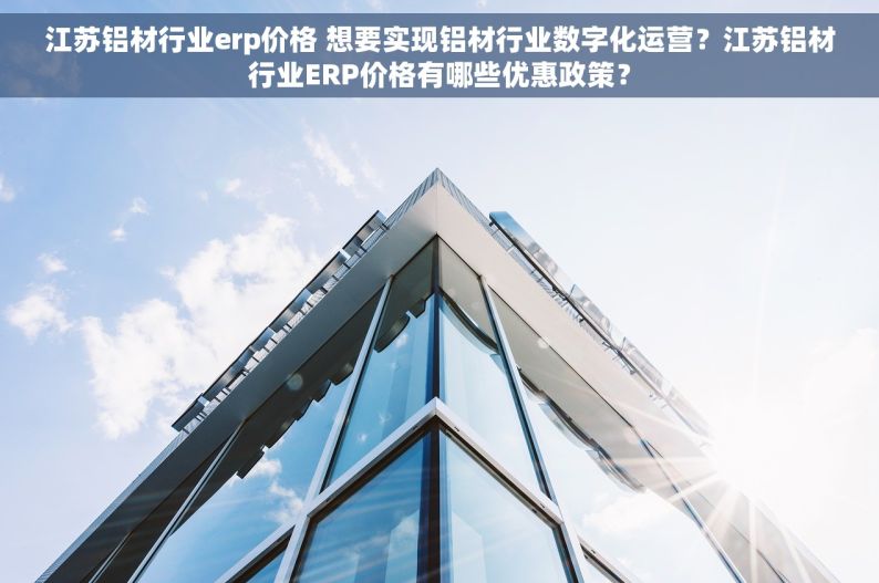 江苏铝材行业erp价格 想要实现铝材行业数字化运营？江苏铝材行业ERP价格有哪些优惠政策？