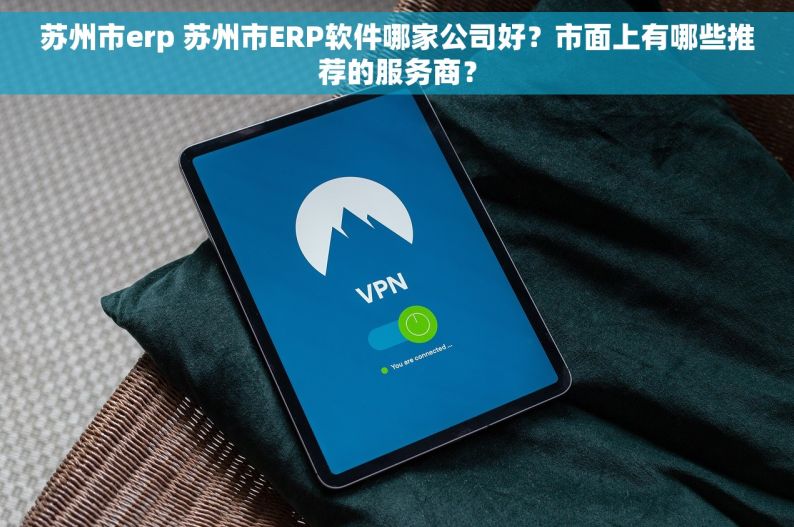 苏州市erp 苏州市ERP软件哪家公司好？市面上有哪些推荐的服务商？