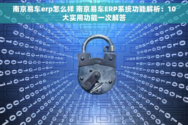 南京易车erp怎么样 南京易车ERP系统功能解析：10大实用功能一次解答