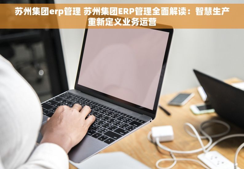 苏州集团erp管理 苏州集团ERP管理全面解读：智慧生产重新定义业务运营