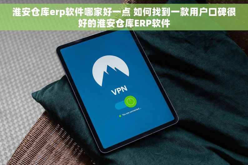淮安仓库erp软件哪家好一点 如何找到一款用户口碑很好的淮安仓库ERP软件