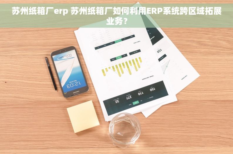 苏州纸箱厂erp 苏州纸箱厂如何利用ERP系统跨区域拓展业务？