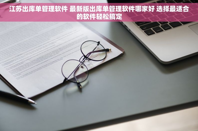 江苏出库单管理软件 最新版出库单管理软件哪家好 选择最适合的软件轻松搞定