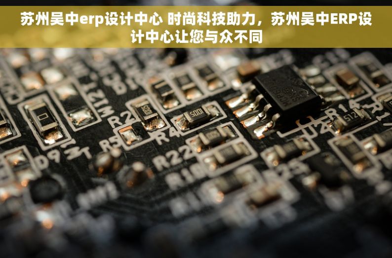 苏州吴中erp设计中心 时尚科技助力，苏州吴中ERP设计中心让您与众不同