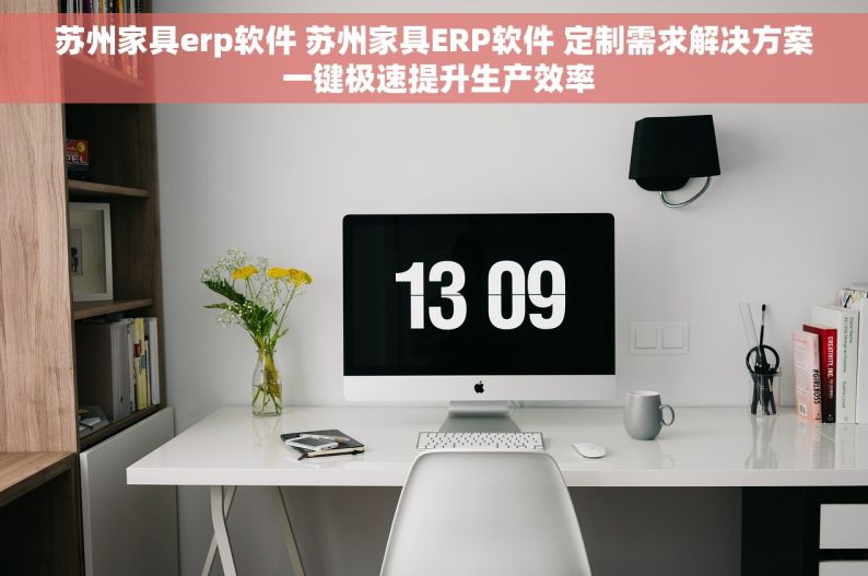 苏州家具erp软件 苏州家具ERP软件 定制需求解决方案 一键极速提升生产效率