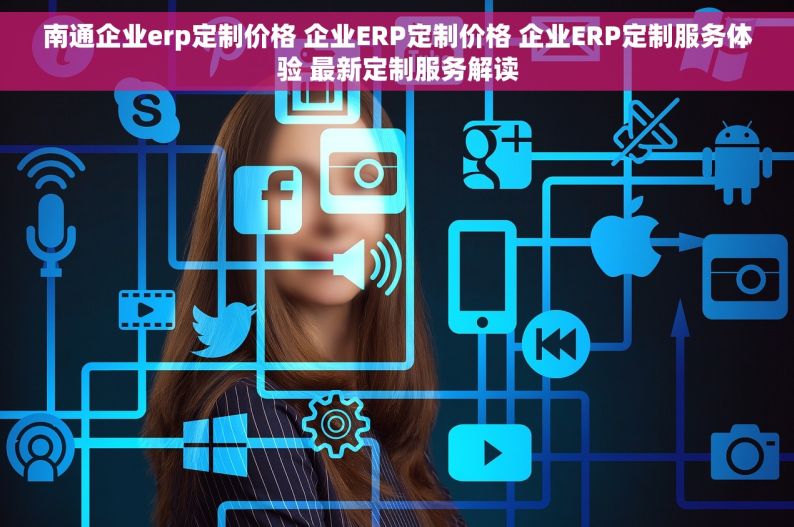 南通企业erp定制价格 企业ERP定制价格 企业ERP定制服务体验 最新定制服务解读