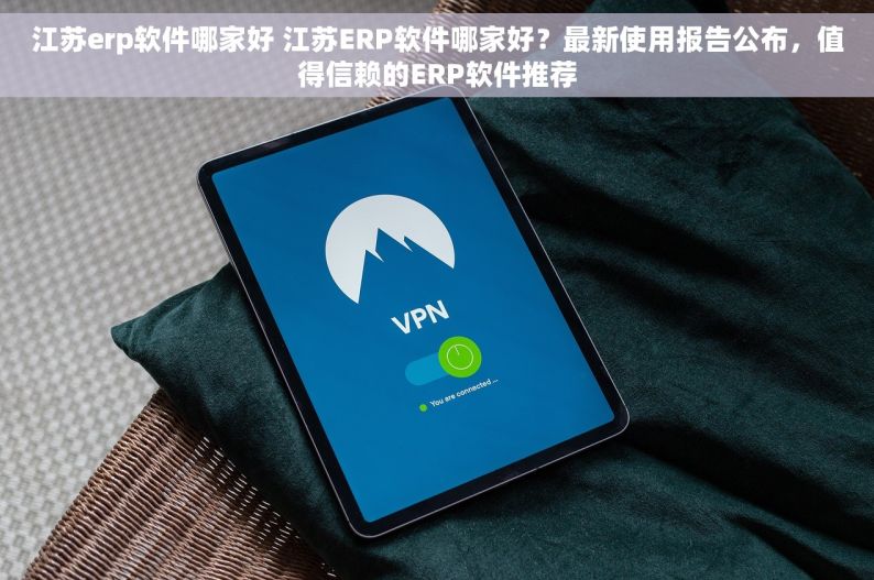 江苏erp软件哪家好 江苏ERP软件哪家好？最新使用报告公布，值得信赖的ERP软件推荐