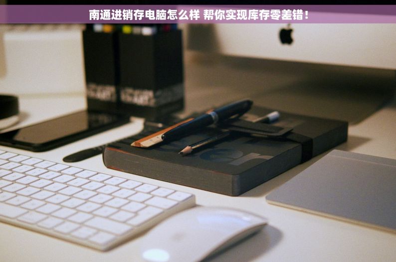 南通进销存电脑怎么样 帮你实现库存零差错！