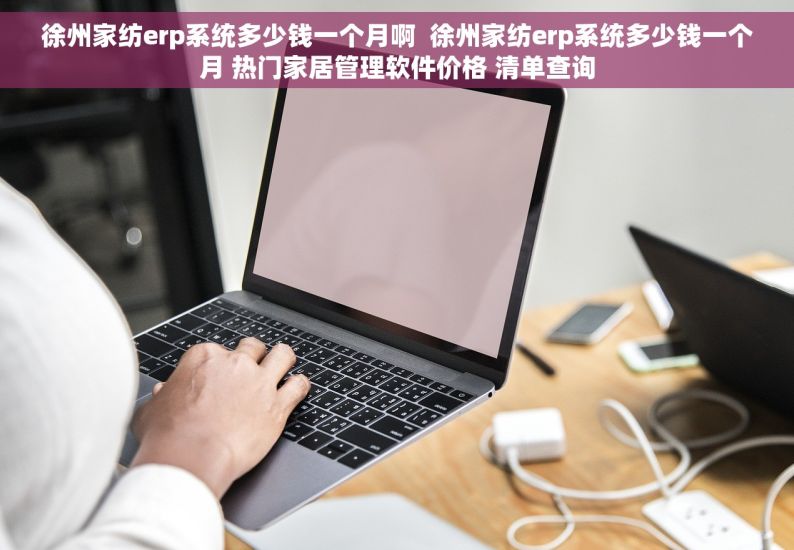 徐州家纺erp系统多少钱一个月啊  徐州家纺erp系统多少钱一个月 热门家居管理软件价格 清单查询