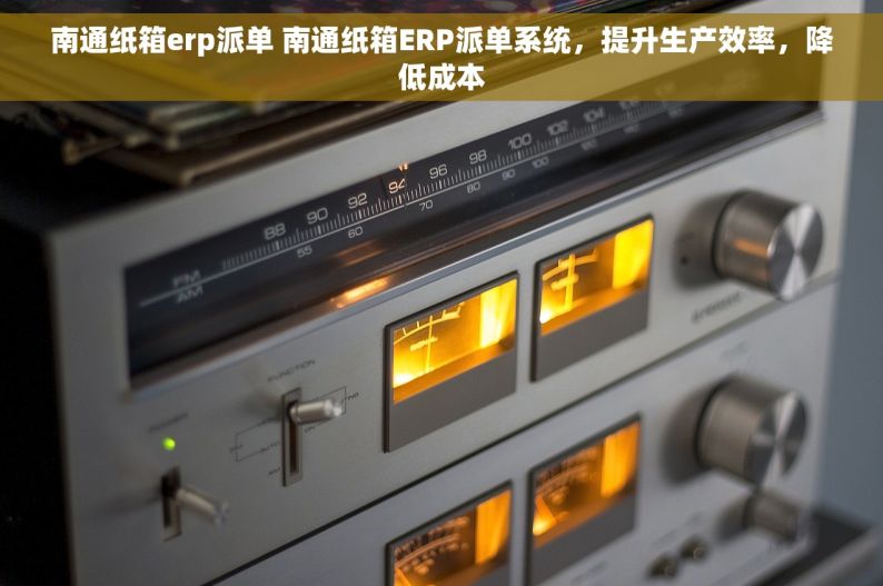 南通纸箱erp派单 南通纸箱ERP派单系统，提升生产效率，降低成本