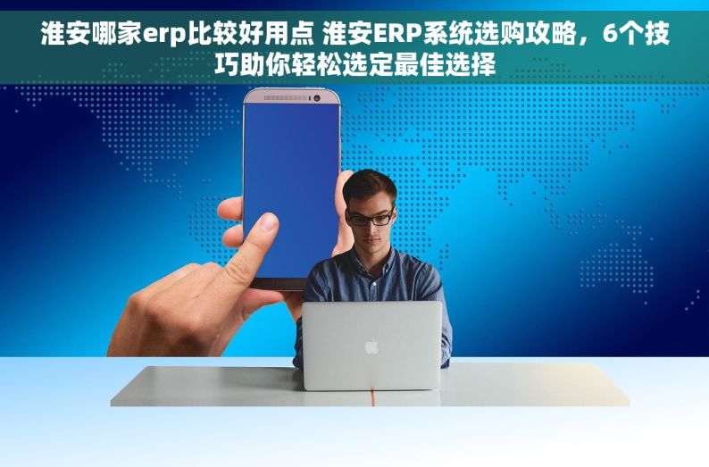 淮安哪家erp比较好用点 淮安ERP系统选购攻略，6个技巧助你轻松选定最佳选择