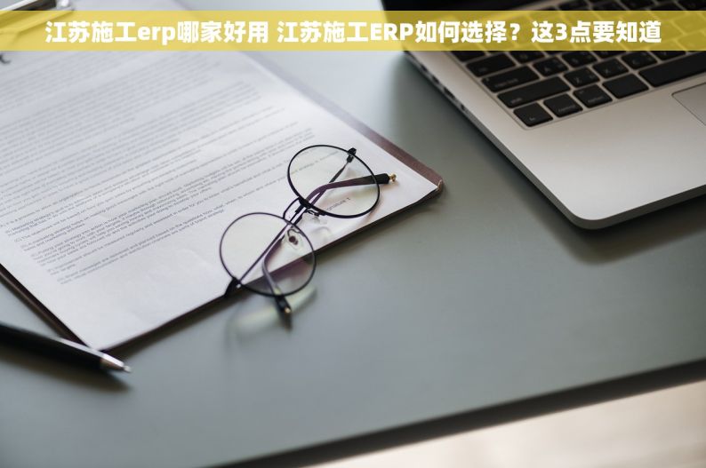 江苏施工erp哪家好用 江苏施工ERP如何选择？这3点要知道